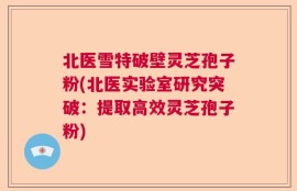 北医雪特破壁灵芝孢子粉(北医实验室研究突破：提取高效灵芝孢子粉)