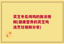 灵芝冬瓜炖鸡的做法视频(健康营养的灵芝鸡汤烹饪视频分享)
