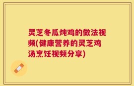灵芝冬瓜炖鸡的做法视频(健康营养的灵芝鸡汤烹饪视频分享)