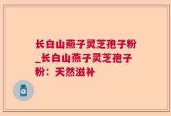 长白山燕子灵芝孢子粉_长白山燕子灵芝孢子粉：天然滋补