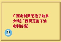 广西定制灵芝孢子油多少钱(广西灵芝孢子油定制价格)