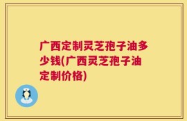 广西定制灵芝孢子油多少钱(广西灵芝孢子油定制价格)