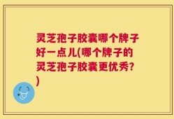 灵芝孢子胶囊哪个牌子好一点儿(哪个牌子的灵芝孢子胶囊更优秀？)