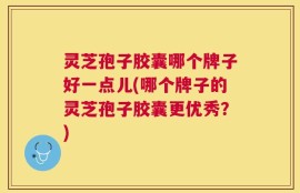 灵芝孢子胶囊哪个牌子好一点儿(哪个牌子的灵芝孢子胶囊更优秀？)