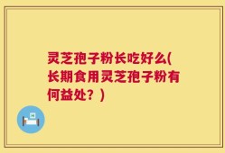 灵芝孢子粉长吃好么(长期食用灵芝孢子粉有何益处？)