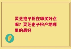 灵芝孢子粉在哪买好点呢？灵芝孢子粉产地哪里的最好