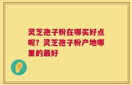 灵芝孢子粉在哪买好点呢？灵芝孢子粉产地哪里的最好