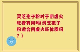 灵芝孢子粉对于阴虚火旺者有用吗(灵芝孢子粉适合阴虚火旺体质吗？)