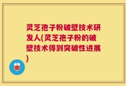 灵芝孢子粉破壁技术研发人(灵芝孢子粉的破壁技术得到突破性进展)
