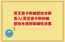 灵芝孢子粉破壁技术研发人(灵芝孢子粉的破壁技术得到突破性进展)