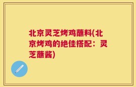 北京灵芝烤鸡蘸料(北京烤鸡的绝佳搭配：灵芝蘸酱)