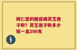 同仁堂的糖尿病灵芝孢子粉？灵芝孢子粉多少钱一盒200克
