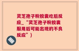 灵芝孢子粉胶囊吃后反应_“灵芝孢子粉胶囊服用后可能出现的不良反应”)