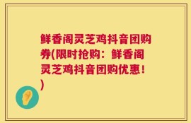鲜香阁灵芝鸡抖音团购券(限时抢购：鲜香阁灵芝鸡抖音团购优惠！)