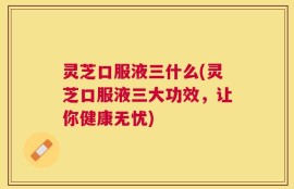 灵芝口服液三什么(灵芝口服液三大功效，让你健康无忧)