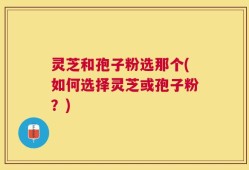 灵芝和孢子粉选那个(如何选择灵芝或孢子粉？)