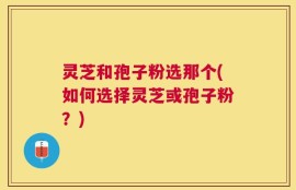 灵芝和孢子粉选那个(如何选择灵芝或孢子粉？)
