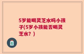 5岁能喝灵芝水吗小孩子(5岁小孩能否喝灵芝水？)