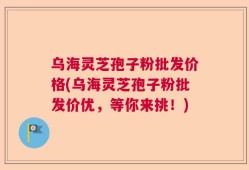乌海灵芝孢子粉批发价格(乌海灵芝孢子粉批发价优，等你来挑！)