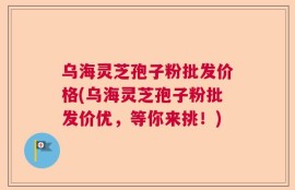 乌海灵芝孢子粉批发价格(乌海灵芝孢子粉批发价优，等你来挑！)