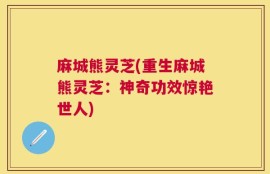 麻城熊灵芝(重生麻城熊灵芝：神奇功效惊艳世人)