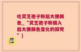 吃灵芝孢子粉后大便颜色_“灵芝孢子粉摄入后大便颜色变化的探究”)