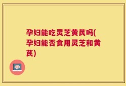 孕妇能吃灵芝黄芪吗(孕妇能否食用灵芝和黄芪)