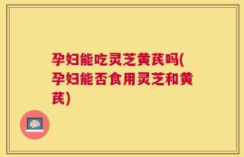 孕妇能吃灵芝黄芪吗(孕妇能否食用灵芝和黄芪)