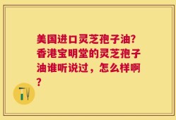 美国进口灵芝孢子油？香港宝明堂的灵芝孢子油谁听说过，怎么样啊？