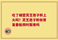 吃了破壁灵芝孢子粉上火吗？灵芝孢子粉和胃复春能同时服用吗