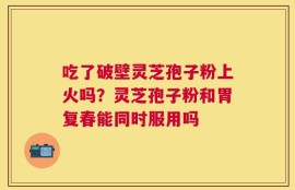 吃了破壁灵芝孢子粉上火吗？灵芝孢子粉和胃复春能同时服用吗
