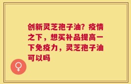 创新灵芝孢子油？疫情之下，想买补品提高一下免疫力，灵芝孢子油可以吗