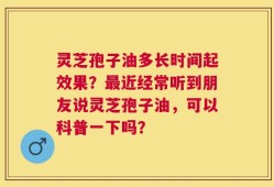 灵芝孢子油多长时间起效果？最近经常听到朋友说灵芝孢子油，可以科普一下吗？