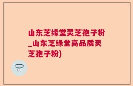 山东芝缘堂灵芝孢子粉_山东芝缘堂高品质灵芝孢子粉)