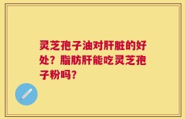灵芝孢子油对肝脏的好处？脂肪肝能吃灵芝孢子粉吗？