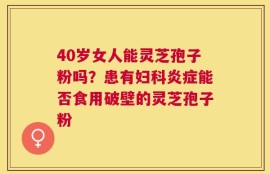 40岁女人能灵芝孢子粉吗？患有妇科炎症能否食用破壁的灵芝孢子粉