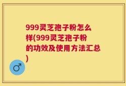 999灵芝孢子粉怎么样(999灵芝孢子粉的功效及使用方法汇总)