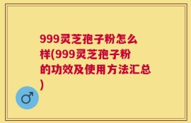 999灵芝孢子粉怎么样(999灵芝孢子粉的功效及使用方法汇总)