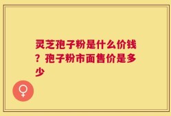 灵芝孢子粉是什么价钱？孢子粉市面售价是多少
