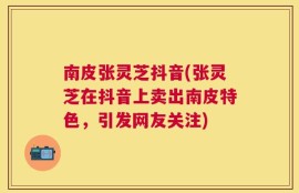南皮张灵芝抖音(张灵芝在抖音上卖出南皮特色，引发网友关注)