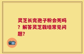 灵芝长完孢子粉会死吗？解答灵芝栽培常见问题？