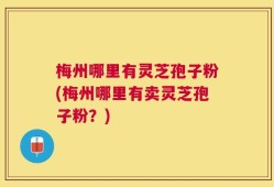 梅州哪里有灵芝孢子粉(梅州哪里有卖灵芝孢子粉？)