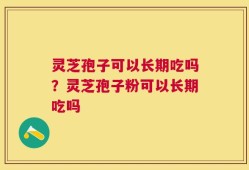 灵芝孢子可以长期吃吗？灵芝孢子粉可以长期吃吗