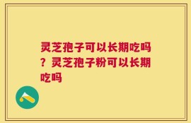 灵芝孢子可以长期吃吗？灵芝孢子粉可以长期吃吗