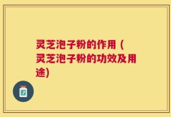 灵芝泡子粉的作用 (灵芝泡子粉的功效及用途)