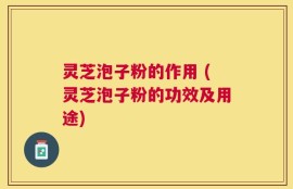 灵芝泡子粉的作用 (灵芝泡子粉的功效及用途)