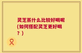 灵芝蒸什么比较好喝呢(如何搭配灵芝更好喝？)
