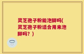 灵芝孢子粉能泡脚吗(灵芝孢子粉适合用来泡脚吗？)