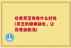 吃些灵芝有些什么好处(灵芝的健康益处，让你受益匪浅)