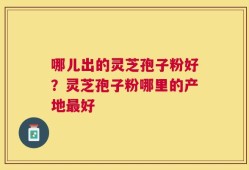 哪儿出的灵芝孢子粉好？灵芝孢子粉哪里的产地最好